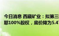 今日消息 西藏矿业：拟第三轮公开挂牌转让子公司白银扎布耶100%股权，底价降为5.47亿元