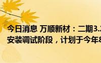 今日消息 万顺新材：二期3.2万吨项目于2023年初进入设备安装调试阶段，计划于今年8月份前投产