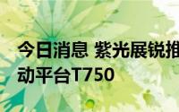 今日消息 紫光展锐推出面向大众市场的5G移动平台T750