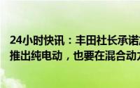 24小时快讯：丰田社长承诺加快在中国推广电动汽车：积极推出纯电动，也要在混合动力方面努力