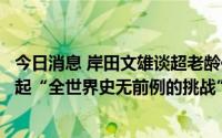 今日消息 岸田文雄谈超老龄化与人口减少等问题：日本正发起“全世界史无前例的挑战”