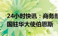 24小时快讯：商务部部长王文涛应约会见美国驻华大使伯恩斯