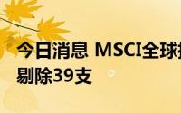 今日消息 MSCI全球指数将新增86支成份股，剔除39支