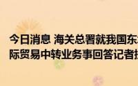 今日消息 海关总署就我国东北地区通过周边国家港口开展国际贸易中转业务事回答记者提问