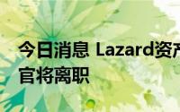 今日消息 Lazard资产管理中东地区首席执行官将离职