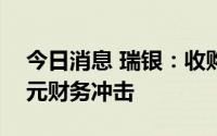 今日消息 瑞银：收购瑞信将造成约170亿美元财务冲击