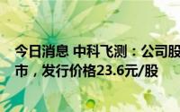 今日消息 中科飞测：公司股票将于5月19日在科创板IPO上市，发行价格23.6元/股