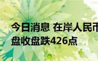 今日消息 在岸人民币兑美元较上一交易日夜盘收盘跌426点