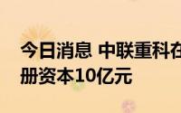 今日消息 中联重科在长沙成立科技公司，注册资本10亿元