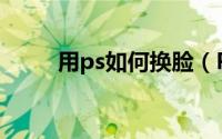 用ps如何换脸（PS教你怎么换脸）