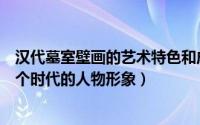 汉代墓室壁画的艺术特色和成就（贞孝公主墓壁画表现出哪个时代的人物形象）