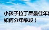 小孩子拉丁舞最佳年龄（全国少儿拉丁舞比赛如何分年龄段）