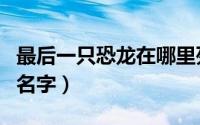 最后一只恐龙在哪里死亡的（最后一只恐龙的名字）