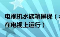 电视机水族箱屏保（水族箱热带鱼屏保能不能在电视上运行）