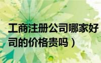 工商注册公司哪家好（有没有代理工商注册公司的价格贵吗）