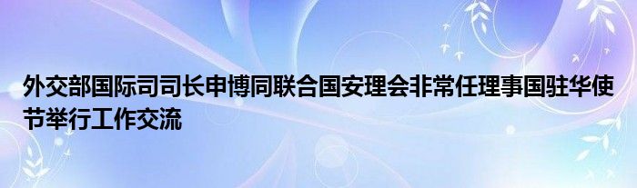 外交部国际司司长申博同联合国安理会非常任理事国驻华使节举行工作交流