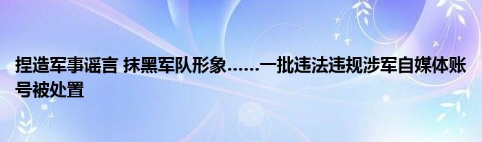 捏造军事谣言 抹黑军队形象……一批违法违规涉军自媒体账号被处置