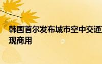 韩国首尔发布城市空中交通蓝图，计划明年试飞 2030年实现商用