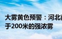 大雾黄色预警：河北南部等地局地有能见度低于200米的强浓雾