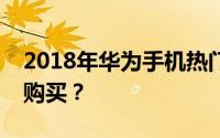 2018年华为手机热门型号解析：哪款最值得购买？