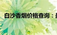 白沙香烟价格查询：最新香烟一包多少钱？