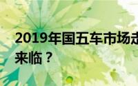 2019年国五车市场走势分析：降价趋势是否来临？